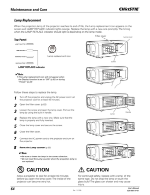 Page 6464User's Manual
020-000119-01
Turn off the projector and unplug the AC power cord. Let 
the projector cool for at least 45 minutes.
Loosen the screw and open the lamp cover. Pull out the 
lamp by using the built in handle.
1
3
Replace the lamp with a new one. Make sure that the 
lamp is properly and fully inserted. 4
Open the filter cover. (p.62)2
Connect the AC power cord to the projector and turn on 
the projector.
6
Follow these steps to replace the lamp.
Reset the Lamp counter (p.65)
5
Note:
 s...