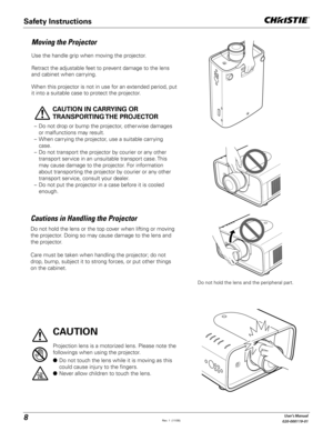 Page 88User's Manual
020-000119-01
Moving the Projector
Use the handle grip when moving the projector.
Retract the adjustable feet to prevent damage to the lens 
and cabinet when carrying.
When this projector is not in use for an extended period, put 
it into a suitable case to protect the projector. 
 
CAUTION IN CARRYING OR 
TRANSPORTING THE  PROJECTOR
–  Do not drop or bump the projector, other wise damages 
or malfunctions may result.
–  When carrying the projector, use a suitable carrying 
case.
–  Do...