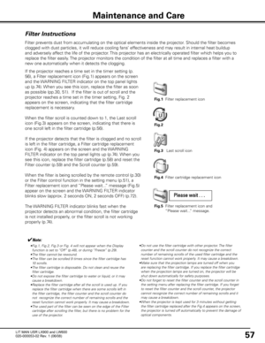 Page 61
57

Maintenance and Care
Filter Instructions

Filter prevents dust from accumulating on the optical elements inside the projector\
. Should the filter becomes 
clogged with dust particles, it will reduce cooling fans’ effectiveness and may result in internal heat buildup 
and adversely affect the life of the projector. This projector has an electrically operated filter which helps you to 
replace the filter easily. The projector monitors the condition of the filter at all time and replac\
es a filter...