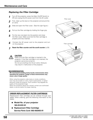 Page 62
58

Turn off the projector, press the Main On/Off Switch to 
Off and unplug the AC power cord from the AC outlet.

First, clean up the dust on the projector and around the 
air vents.

1

2

Slide and open the Filter cover.  (See the right figure.)
3

Put the new one back into the position and close 
the filter cover. Make sure that the filter cartridge is 
properly and fully inserted.
5

CAUTION
Make sure the filter cartridge is inserted in the 
projector. If the filter cartridge is not inserted, the...