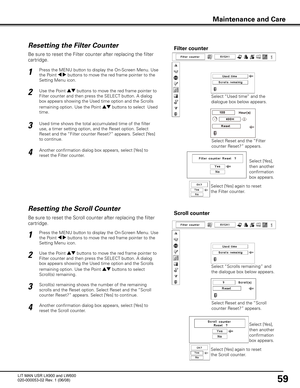 Page 63
59

Be sure to reset the Scroll counter after replacing the filter 
cartridge. 

Press the MENU button to display the On-Screen Menu. Use 
the Point 7 8 buttons to move the red frame pointer to the 
Setting Menu icon.

Use the Point ed buttons to move the red frame pointer to 
Filter counter and then press the SELECT button. A dialog 
box appears showing the Used time option and the Scrolls 
remaining option. Use the Point ed buttons to select  
Scroll(s) remaining.

1

2
Resetting the Scroll...