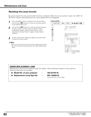 Page 66
62

Maintenance and Care

ORDER REPLACEMENT LAMP
Replacement Lamp can be ordered through your dealer.  When ordering a Projection Lamp, give the 
following information to the dealer.
 ●  Model No  .  of your projector     :   103-014101-01
 ●  Replacement Lamp Type No .  :   003-120394-01
                (Service Parts No. 610 337 0262)

Resetting the Lamp Counter
Be  sure  to  reset  the  Lamp  counter  after  the  lamp  is  replaced. When  the  Lamp  counter  is  reset,  the  LAMP  1/2 
REPLACE...