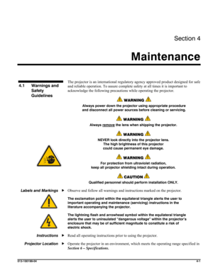 Page 101Section 4 
Maintenance  
 
013-100199-04  4-1 
 
 
The projector is an international regulatory agency approved product designed for safe 
and reliable operation. To assure complete safety at all times it is important to 
acknowledge the following precautions while operating the projector.  
 WARNING  
Always power down the projector using appropriate procedure 
and disconnect all power sources before cleaning or servicing. 
 WARNING  
Always remove the lens when shipping the projector. 
 WARNING  
NEVER...