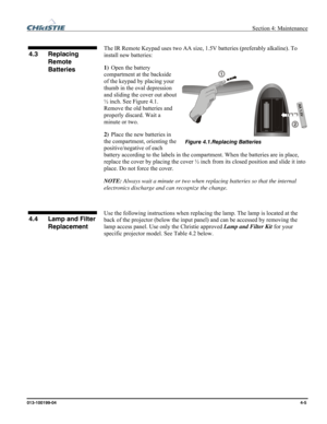 Page 105  Section 4: Maintenance 
013-100199-04  4-5. 
 
The IR Remote Keypad uses two AA size, 1.5V batteries (preferably alkaline). To 
install new batteries:  
1) Open the battery 
compartment at the backside 
of the keypad by placing your 
thumb in the oval depression 
and sliding the cover out about 
½ inch. See Figure 4.1. 
Remove the old batteries and 
properly discard. Wait a 
minute or two.  
2) Place the new batteries in 
the compartment, orienting the 
positive/negative of each 
battery according to...