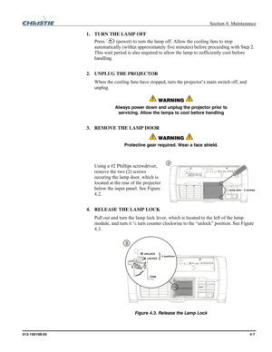 Page 107  Section 4: Maintenance 
013-100199-04  4-7. 
1. TURN THE LAMP OFF 
Press 
 (power) to turn the lamp off. Allow the cooling fans to stop 
automatically (within approximately five minutes) before proceeding with Step 2. 
This wait period is also required to allow the lamp to sufficiently cool before 
handling. 
2. UNPLUG THE PROJECTOR 
When the cooling fans have stopped, turn the projector’s main switch off, and 
unplug. 
 WARNING  
Always power down and unplug the projector prior to 
servicing. Allow...