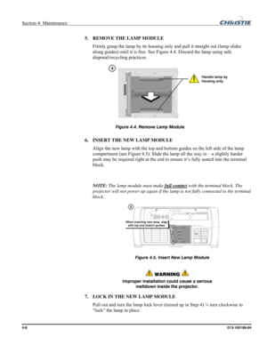 Page 108Section 4: Maintenance  
4-8 013-100199-04   
5. REMOVE THE LAMP MODULE 
Firmly grasp the lamp by its housing only and pull it straight out (lamp slides 
along guides) until it is free. See Figure 4.4. Discard the lamp using safe 
disposal/recycling practices.
 
 
 
 
6. INSERT THE NEW LAMP MODULE 
Align the new lamp with the top and bottom guides on the left side of the lamp 
compartment (see Figure 4.5). Slide the lamp all the way in – a slightly harder 
push may be required right at the end to ensure...