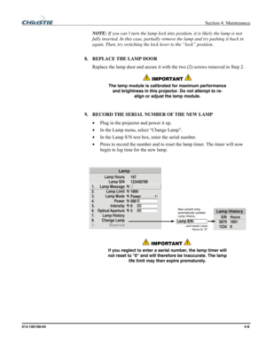 Page 109  Section 4: Maintenance 
013-100199-04  4-9. 
NOTE: If you can’t turn the lamp lock into position, it is likely the lamp is not 
fully inserted. In this case, partially remove the lamp and try pushing it back in 
again. Then, try switching the lock lever to the “lock” position. 
 
8. REPLACE THE LAMP DOOR 
Replace the lamp door and secure it with the two (2) screws removed in Step 2. 
 IMPORTANT  
The lamp module is calibrated for maximum performance 
and brightness in this projector. Do not attempt to...
