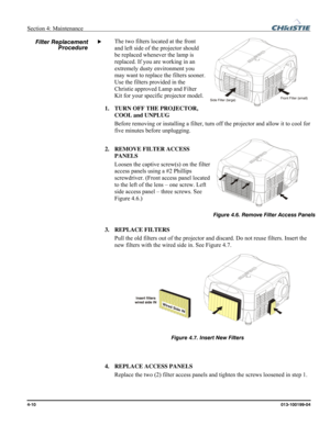 Page 110Section 4: Maintenance  
4-10 013-100199-04   
The two filters located at the front 
and left side of the projector should 
be replaced whenever the lamp is 
replaced. If you are working in an 
extremely dusty environment you 
may want to replace the filters sooner. 
Use the filters provided in the 
Christie approved Lamp and Filter 
Kit for your specific projector model. 
1. TURN OFF THE PROJECTOR, 
COOL and UNPLUG 
Before removing or installing a filter, turn off the projector and allow it to cool for...