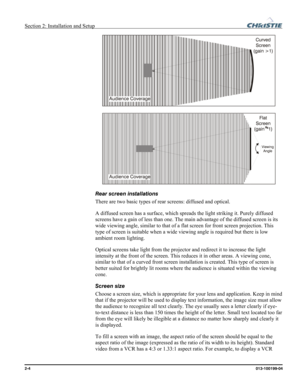 Page 12Section 2: Installation and Setup  
2-4      013-100199-04   
 
 
Rear screen installations 
There are two basic types of rear screens: diffused and optical.  
A diffused screen has a surface, which spreads the light striking it. Purely diffused 
screens have a gain of less than one. The main advantage of the diffused screen is its 
wide viewing angle, similar to that of a flat screen for front screen projection. This 
type of screen is suitable when a wide viewing angle is required but there is low...