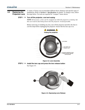 Page 111  Section 4: Maintenance 
013-100199-04  4-11. 
A variety of lenses can accommodate different throw distances and specific types of 
installations. Refer to Section 6 - Specifications for details. To change a lens, follow 
the steps below. No tools are required for “compact” lenses shown. 
Turn off the projector, cool and unplug 
NOTE: If necessary, a lens can be swapped out while the projector is running, but 
this can result in dust being drawn into the projector. Avoid if possible.  
Before removing...