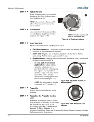 Page 112Section 4: Maintenance  
4-12 013-100199-04   
Rotate the lens  
Rotate the lens counter-clockwise until 
the tabs are free from the lens retainer 
ring. See Figure 4.10A. 
NOTE: The connector slide assembly 
allows the connector to move as the 
lens is rotated. 
Pull lens out 
Lens connectors will disconnect when 
you pull the lens straight out from the 
projector. See Figure 4.10B. 
 
Insert new lens. 
NOTE: Remove small rear cap! Keep front cap on. 
• Electrical connector: Line up male connector on...