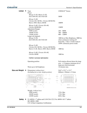 Page 121  Section 6: Specifications 
013-100199-04  6-5. 
Type CERMAX® Xenon 
Power    
 Mirage S+2K, Matrix S+2K, 
DLV1400-DX, DLV1920-DX 500W 
 Mirage S+4K, 
   Christie DS+5K/5Kc, Christie HD5K/5Kc 
 Matrix 4000, Matrix HD4K 1000W 
 Mirage S+8K, Christie DS+8K, 
 Christie HD8K/8Kc 1200W  
Adjustment Ranges  
 500W models 350 – 500W 
 1000W models 700 – 1000W 
 1200W models 800 – 1200W 
Lamp Life (typical) 
 Mirage S+2K,  1000 hrs at Max Brightness, 2000 hrs 
DLV1400-DX, DLV1920-DX  when continuous running (24...