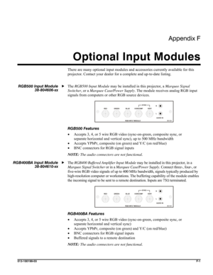 Page 165Appendix F 
Optional Input Modules 
 
013-100199-03  F-1 
There are many optional input modules and accessories currently available for this 
projector. Contact your dealer for a complete and up-to-date listing. 
 
The RGB500 Input Module may be installed in this projector, a Marquee Signal 
Switcher, or a Marquee Case/Power Supply. The module receives analog RGB input 
signals from computers or other RGB source devices. 
 
RGB500 Features 
• Accepts 3, 4, or 5 wire RGB video (sync-on-green, composite...