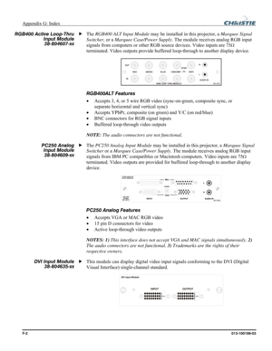 Page 166Appendix G: Index  
F-2 013-100199-03 
The RGB400 ALT Input Module may be installed in this projector, a Marquee Signal 
Switcher, or a Marquee Case/Power Supply. The module receives analog RGB input 
signals from computers or other RGB source devices. Video inputs are 75
Ω 
terminated. Video outputs provide buffered loop-through to another display device. 
 
RGB400ALT Features 
• Accepts 3, 4, or 5 wire RGB video (sync-on-green, composite sync, or 
separate horizontal and vertical sync) 
• Accepts...