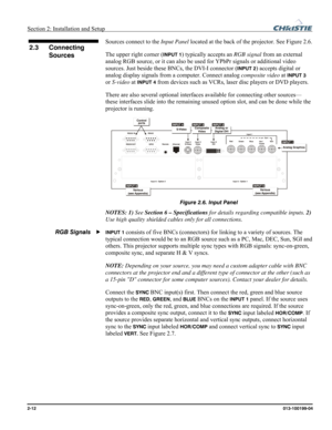 Page 20Section 2: Installation and Setup  
2-12      013-100199-04   
Sources connect to the Input Panel located at the back of the projector. See Figure 2.6. 
The upper right corner (
INPUT 1) typically accepts an RGB signal from an external 
analog RGB source, or it can also be used for YPbPr signals or additional video 
sources. Just beside these BNCs, the DVI-I connector (
INPUT 2) accepts digital or 
analog display signals from a computer. Connect analog composite video at 
INPUT 3 
or S-video at 
INPUT 4...