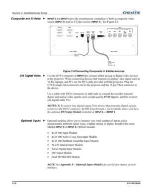 Page 22Section 2: Installation and Setup  
2-14      013-100199-04   
INPUT 3 and INPUT 4 provide simultaneous connection of both a composite video 
source (
INPUT 3) and an S-Video source (INPUT 4). See Figure 2.9.  
 
Figure 2.9.Connecting Composite or S-Video sources 
Use the DVI-I connector at INPUT 2 to connect either analog or digital video devices 
to the projector. When connecting devices that transmit an analog video signal such as 
VCRs, laptops, and PCs use the DVI cable provided with the projector....