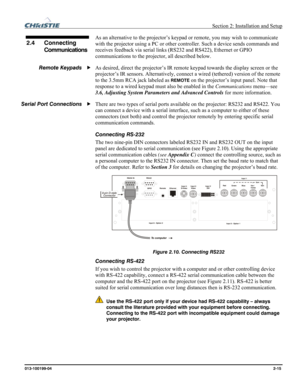 Page 23  Section 2: Installation and Setup 
013-100199-04  2-15. 
As an alternative to the projector’s keypad or remote, you may wish to communicate 
with the projector using a PC or other controller. Such a device sends commands and 
receives feedback via serial links (RS232 and RS422), Ethernet or GPIO 
communications to the projector, all described below. 
As desired, direct the projector’s IR remote keypad towards the display screen or the 
projector’s IR sensors. Alternatively, connect a wired (tethered)...