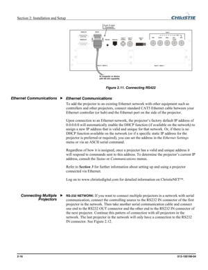 Page 24Section 2: Installation and Setup  
2-16      013-100199-04   
 
Figure 2.11. Connecting RS422 
 
Ethernet Communications 
To add the projector to an existing Ethernet network with other equipment such as 
controllers and other projectors, connect standard CAT5 Ethernet cable between your 
Ethernet controller (or hub) and the Ethernet port on the side of the projector. 
Upon connection to an Ethernet network, the projector’s factory default IP address of 
0.0.0.0.0 will automatically enable the DHCP...