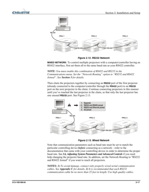 Page 25  Section 2: Installation and Setup 
013-100199-04  2-17. 
 
Figure 2.12. RS232 Network 
MIXED NETWORK: To control multiple projectors with a computer/controller having an 
RS422 interface, first set them all to the same baud rate as your RS422 controller. 
NOTE: You must enable this combination of RS422 and RS232 in the 
Communications menu. Set the “Network Routing” option to “RS232 and RS422 
Joined”. See Section 3 for details. 
Then chain the projectors together by connecting an 
RS232 port of the...