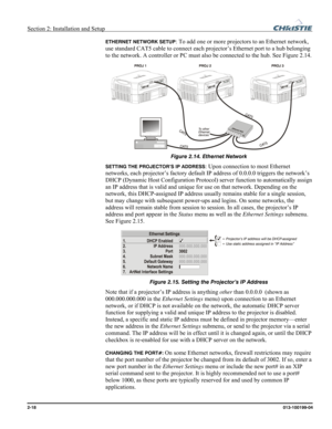 Page 26Section 2: Installation and Setup  
2-18      013-100199-04   
ETHERNET NETWORK SETUP: To add one or more projectors to an Ethernet network, 
use standard CAT5 cable to connect each projector’s Ethernet port to a hub belonging 
to the network. A controller or PC must also be connected to the hub. See Figure 2.14. 
 
Figure 2.14. Ethernet Network 
SETTING THE PROJECTOR’S IP ADDRESS: Upon connection to most Ethernet 
networks, each projector’s factory default IP address of 0.0.0.0 triggers the network’s...