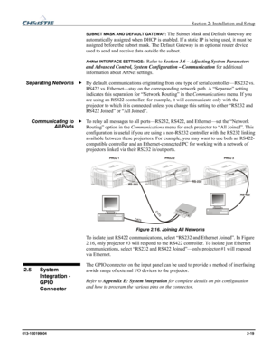 Page 27  Section 2: Installation and Setup 
013-100199-04  2-19. 
SUBNET MASK AND DEFAULT GATEWAY: The Subnet Mask and Default Gateway are 
automatically assigned when DHCP is enabled. If a static IP is being used, it must be 
assigned before the subnet mask. The Default Gateway is an optional router device 
used to send and receive data outside the subnet. 
ArtNet INTERFACE SETTINGS:  Refer to Section 3.6 – Adjusting System Parameters 
and Advanced Control, System Configuration – Communication for additional...