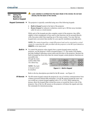 Page 31 Section 3: Operation 
013-100199-04  3-3. 
 
  Laser radiation is emitted from the laser diode in the remote. Do not look 
directly into the beam of the remote.
 
 
The projector is typically controlled using one of the following keypads: 
• Built-in Keypad located at the back of the projector  
• Remote Keypad for tethered or tetherless control up to 100 feet away (includes 
cable for use as a wired remote) 
While each of the keypads provides complete control of the projector, they differ 
slightly in...