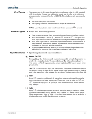 Page 33 Section 3: Operation 
013-100199-04  3-5. 
 
You can convert the IR remote into a wired remote keypad using the cable provided 
with the projector. Connect one end into the remote and the other to the mini stereo 
connector on the input panel labeled as 
REMOTE. The wired remote is recommended 
when: 
• The built-in keypad is inaccessible 
• The lighting conditions are unsuitable for proper IR transmission 
 
NOTE: Leave the batteries in the wired remote for the laser key (
) to work.  
 
Keep in mind...