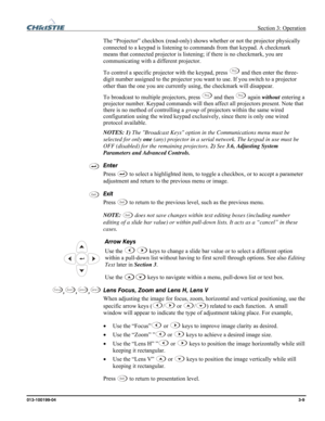 Page 37 Section 3: Operation 
013-100199-04  3-9. 
The “Projector” checkbox (read-only) shows whether or not the projector physically 
connected to a keypad is listening to commands from that keypad. A checkmark 
means that connected projector is listening; if there is no checkmark, you are 
communicating with a different projector. 
To control a specific projector with the keypad, press 
Proj and then enter the three-
digit number assigned to the projector you want to use. If you switch to a projector 
other...