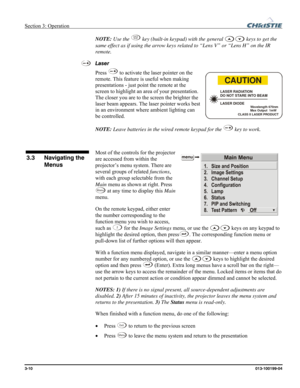 Page 38Section 3: Operation  
3-10 013-100199-04   
NOTE: Use the Lens
Shift key (built-in keypad) with the general  keys to get the 
same effect as if using the arrow keys related to “Lens V” or “Lens H” on the IR 
remote. 
Laser 
Press 
 to activate the laser pointer on the 
remote. This feature is useful when making 
presentations - just point the remote at the 
screen to highlight an area of your presentation. 
The closer you are to the screen the brighter the 
laser beam appears. The laser pointer works...
