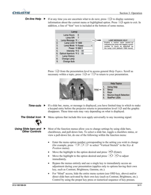 Page 39 Section 3: Operation 
013-100199-04  3-11. 
If at any time you are uncertain what to do next, press Help to display summary 
information about the current menu or highlighted option. Press Help again to exit. In 
addition, a line of “hint” text is included at the bottom of some menus. 
 
 
Press Help from the presentation level to access general Help Topics. Scroll as 
necessary within a topic; press Help or Exit to return to your presentation. 
 
If a slide bar, menu, or message is displayed, you have...