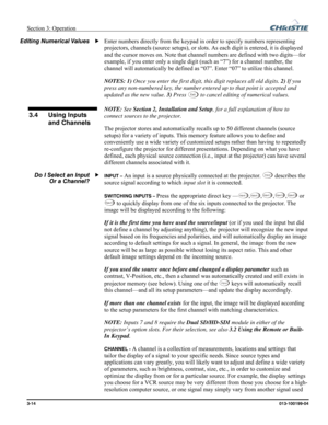 Page 42Section 3: Operation  
3-14 013-100199-04   
Enter numbers directly from the keypad in order to specify numbers representing 
projectors, channels (source setups), or slots. As each digit is entered, it is displayed 
and the cursor moves on. Note that channel numbers are defined with two digits—for 
example, if you enter only a single digit (such as “7”) for a channel number, the 
channel will automatically be defined as “07”. Enter “07” to utilize this channel. 
NOTES: 1) Once you enter the first digit,...