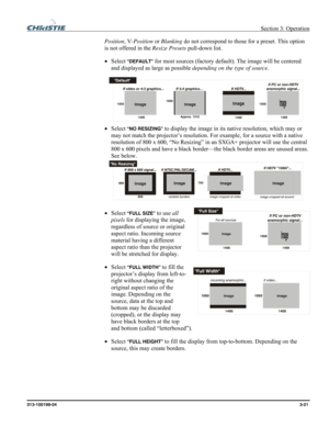 Page 49 Section 3: Operation 
013-100199-04  3-21. 
Position, V-Position or Blanking do not correspond to those for a preset. This option 
is not offered in the Resize Presets pull-down list. 
• Select
 “DEFAULT” for most sources (factory default). The image will be centered 
and displayed as large as possible depending on the type of source. 
 
• Select
 “NO RESIZING” to display the image in its native resolution, which may or 
may not match the projector’s resolution. For example, for a source with a native...