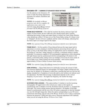 Page 62Section 3: Operation  
3-34 013-100199-04   
Simulation 3D — SUBMENU OF ADVANCED IMAGE SETTINGS 
Use the options in the Simulation 3D 
menu to make the timing adjustments 
necessary for realistic simulation and 
3D images. 
NOTES: 1) Available in Mirage 
projectors only. 2) For complete 3D 
application notes, refer to the 
separate Using 3D in Mirage
 manual 
provided with the Mirage projector. 
FRAME DELAY MONITOR — This slide bar monitors the latency between input and 
output. For best results, the bar...