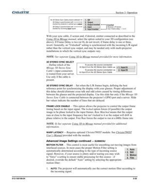 Page 63 Section 3: Operation 
013-100199-04  3-35. 
  
With your sync cable, Z-screen and, if desired, emitter connected as described in the 
Using 3D in Mirage
 manual, select the option suited to your 3D configuration (see 
above). If Frame Delay is two (or 0), do not invert; if frame delay is one or three, 
invert. Generally, an “Unlocked” setting is synchronized with the incoming L/R signal 
rather than the vertical sync output, and may be needed only with multi-projector 
installations in which the...