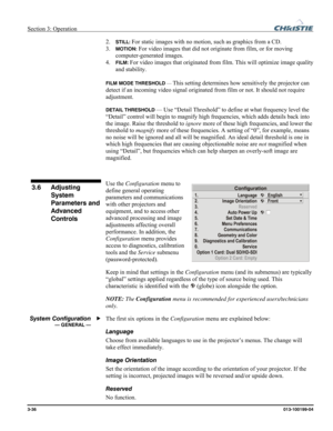 Page 64Section 3: Operation  
3-36 013-100199-04   
2. STILL: For static images with no motion, such as graphics from a CD. 
3. 
MOTION: For video images that did not originate from film, or for moving 
computer-generated images. 
4. 
FILM: For video images that originated from film. This will optimize image quality 
and stability. 
 
FILM MODE THRESHOLD — This setting determines how sensitively the projector can 
detect if an incoming video signal originated from film or not. It should not require 
adjustment....