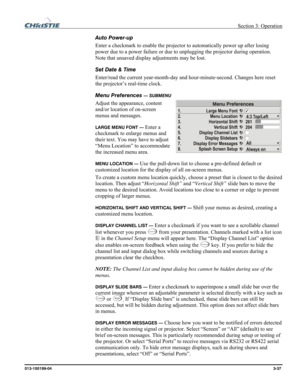 Page 65 Section 3: Operation 
013-100199-04  3-37. 
Auto Power-up 
Enter a checkmark to enable the projector to automatically power up after losing 
power due to a power failure or due to unplugging the projector during operation. 
Note that unsaved display adjustments may be lost. 
Set Date & Time 
Enter/read the current year-month-day and hour-minute-second. Changes here reset 
the projector’s real-time clock. 
Menu Preferences 
— SUBMENU 
Adjust the appearance, content 
and/or location of on-screen 
menus...