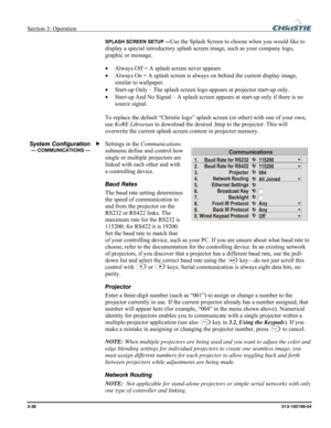 Page 66Section 3: Operation  
3-38 013-100199-04   
SPLASH SCREEN SETUP —Use the Splash Screen to choose when you would like to 
display a special introductory splash screen image, such as your company logo, 
graphic or message. 
• Always Off = A splash screen never appears 
• Always On = A splash screen is always on behind the current display image, 
similar to wallpaper. 
• Start-up Only – The splash screen logo appears at projector start-up only. 
• Start-up And No Signal – A splash screen appears at...