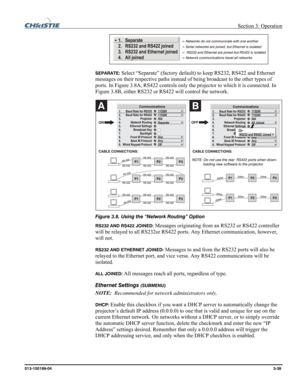 Page 67 Section 3: Operation 
013-100199-04  3-39. 
 
SEPARATE: 
Select “Separate” (factory default) to keep RS232, RS422 and Ethernet 
messages on their respective paths instead of being broadcast to the other types of 
ports. In Figure 3.8A, RS422 controls only the projector to which it is connected. In 
Figure 3.8B, either RS232 or RS422 will control the network. 
 
Figure 3.8. Using the “Network Routing” Option 
RS232 AND RS422 JOINED: Messages originating from an RS232 or RS422 controller 
will be relayed...