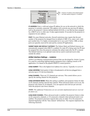 Page 68Section 3: Operation  
3-40 013-100199-04   
 
IP ADDRESS: Enter a valid and unique IP address for use on the network to which the 
projector is currently connected. This address will overwrite any previous IP address 
such as the projector’s factory-defined default (0.0.0.0), or one that has been assigned 
by a DHCP server or other user. It takes approximately 10 seconds for the projector to 
respond at its new address. 
PORT: On some Ethernet networks, firewall restrictions may require that the port...