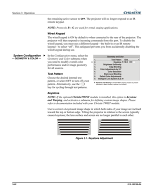 Page 70Section 3: Operation  
3-42 013-100199-04   
the remaining active sensor to OFF. The projector will no longer respond to an IR 
remote keypad.  
NOTE: Protocols B – G are used for rental staging applications. 
Wired Keypad 
The wired keypad is ON by default to when connected to the rear of the projector. The 
projector will then respond to incoming commands from this port. To disable the 
wired keypad, you must use a different keypad—the built-in or an IR remote 
keypad—to select “off”. This safeguard...