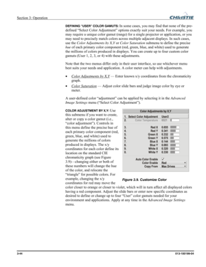 Page 72Section 3: Operation  
3-44 013-100199-04   
DEFINING “USER” COLOR GAMUTS: In some cases, you may find that none of the pre-
defined “Select Color Adjustment” options exactly suit your needs. For example, you 
may require a unique color gamut (range) for a single projector or application, or you 
may need to precisely match colors across multiple adjacent displays. In such cases, 
use the Color Adjustments by X,Y or Color Saturation submenu to define the precise 
hue of each primary color component (red,...
