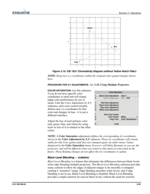 Page 73 Section 3: Operation 
013-100199-04  3-45. 
 
Figure 3.10. CIE 1931 Chromaticity Diagram (without Yellow Notch Filter) 
NOTE: Keep new x,y coordinates within the original color gamut triangle shown 
here. 
PROCEDURE FOR X,Y ADJUSTMENTS:  See 3.10, Using Multiple Projectors. 
COLOR SATURATION: Use this submenu 
if you do not have specific color 
coordinates in mind and will simply 
judge color performance by eye or 
meter. Like the Color Adjustment by X,Y 
submenu, each color control actually 
defines...