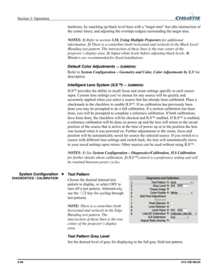 Page 74Section 3: Operation  
3-46 013-100199-04   
hardware, by matching up black level hues with a “target area” hue (the intersection of 
the center lines), and adjusting the overlaps (edges) surrounding the target area.  
 
NOTES: 1) Refer to section 3.10, Using Multiple Projectors for additional 
information. 2) There is a centerline (both horizontal and vertical) in the Black Level 
Blending test pattern. The intersection of these lines is the true center of the 
projector’s display area. 3) Adjust white...