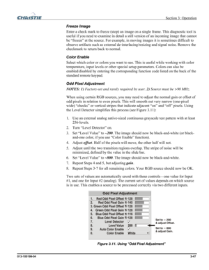 Page 75 Section 3: Operation 
013-100199-04  3-47. 
Freeze Image 
Enter a check mark to freeze (stop) an image on a single frame. This diagnostic tool is 
useful if you need to examine in detail a still version of an incoming image that cannot 
be “frozen” at the source. For example, in moving images it is sometimes difficult to 
observe artifacts such as external de-interlacing/resizing and signal noise. Remove the 
checkmark to return back to normal. 
Color Enable 
Select which color or colors you want to...