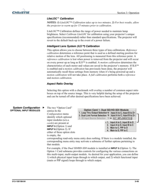 Page 77 Section 3: Operation 
013-100199-04  3-49. 
LiteLOC™ Calibration 
NOTES: 1) LiteLOC™ Calibration takes up to two minutes. 2) For best results, allow 
the projector to warm up for 15 minutes prior to calibration. 
LiteLOC™ Calibration defines the range of power needed to maintain lamp 
brightness. Select Calibrate LiteLOC for calibration using your projector’s unique 
specifications (recommended) rather than standard specifications. The projector will 
revert to the default back-up in the event of a...