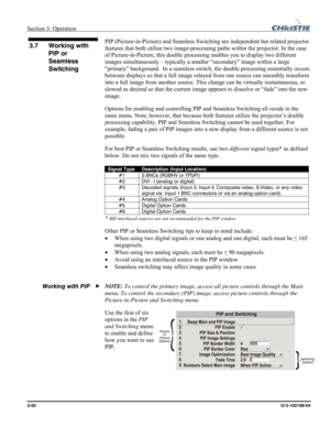 Page 78Section 3: Operation  
3-50 013-100199-04   
PIP (Picture-in-Picture) and Seamless Switching are independent but related projector 
features that both utilize two image-processing paths within the projector. In the case 
of Picture-in-Picture, this double processing enables you to display two different 
images simultaneously – typically a smaller “secondary” image within a large 
“primary” background.  In a seamless switch, the double processing essentially occurs 
between displays so that a full image...