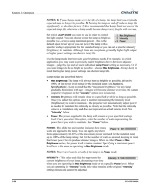 Page 82Section 3: Operation  
3-54 013-100199-04   
NOTES: 1) If you change modes over the life of a lamp, the lamp limit you originally 
expected may no longer be possible. 2) Turning the lamp on and off reduces lamp life 
significantly, as do other factors. 3) It is recommended that Lamp Limit not exceed the 
expected lamp life, otherwise a lamp could become dangerously fragile with overuse. 
Set which 
LAMP MODE you want to use in order to control 
the light output. You can choose to run the lamp as bright...