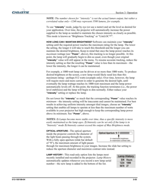 Page 83 Section 3: Operation 
013-100199-04  3-55. 
NOTE: The number shown for “intensity” is not the actual lumen output, but rather a 
correlated value only—1246 may represent 3500 lumens, for example. 
To use “
Intensity” mode, judge by eye (or use a meter) and set the level as desired for 
your application. Over time, the projector will automatically increase the power 
supplied to the lamp as needed to maintain the chosen intensity as closely as possible. 
This mode is known as “Brightness Tracking” or...