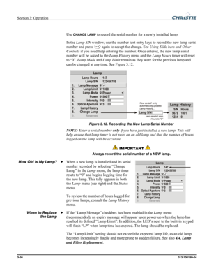 Page 84Section 3: Operation  
3-56 013-100199-04   
 
Use 
CHANGE LAMP to record the serial number for a newly installed lamp: 
In the Lamp S/N window, use the number text entry keys to record the new lamp serial 
number and press 
 again to accept the change. See Using Slide bars and Other 
Controls if you need help entering the number. Once entered, the new lamp serial 
number will be added to the Lamp History menu and the Lamp Hours timer will reset 
to “0”. Lamp Mode and Lamp Limit remain as they were for...