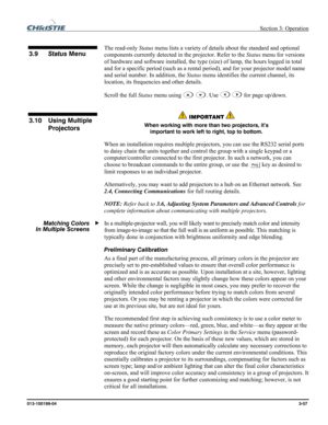 Page 85 Section 3: Operation 
013-100199-04  3-57. 
 
The read-only Status menu lists a variety of details about the standard and optional 
components currently detected in the projector. Refer to the Status menu for versions 
of hardware and software installed, the type (size) of lamp, the hours logged in total 
and for a specific period (such as a rental period), and for your projector model name 
and serial number. In addition, the Status menu identifies the current channel, its 
location, its frequencies...
